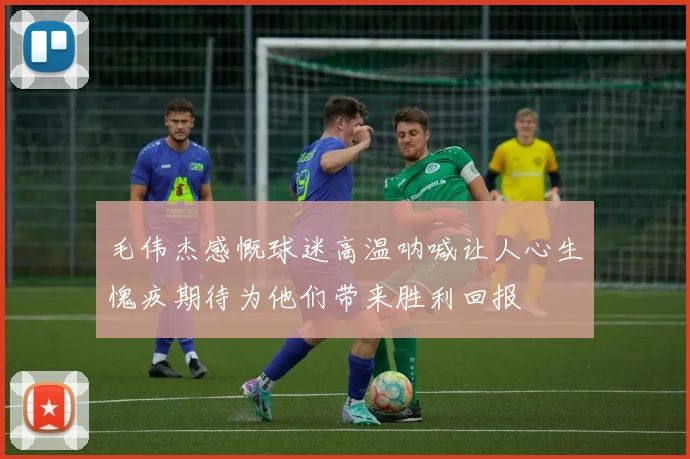 毛伟杰感慨球迷高温呐喊让人心生愧疚期待为他们带来胜利回报